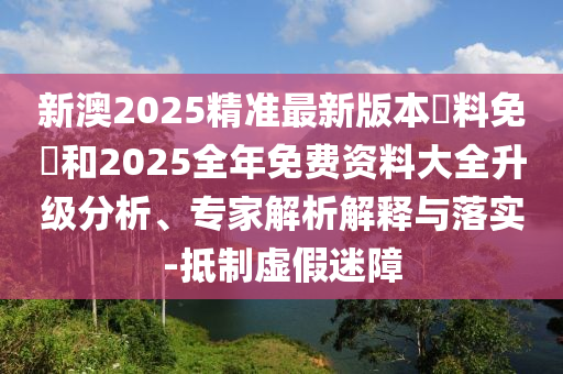 新澳2025精準(zhǔn)最新版本資料免費和2025全年免費資料大全升級分析、專家解析解釋與落實-抵制虛假迷障