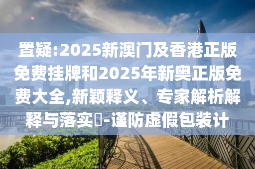 置疑:2025新澳門及香港正版免費掛牌和2025年新奧正版免費大全,新穎釋義、專家解析解釋與落實?-謹(jǐn)防虛假包裝計