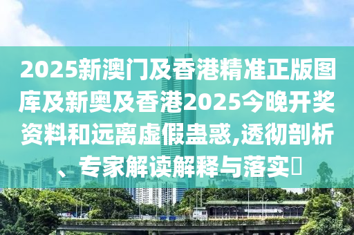 2025新澳門及香港精準(zhǔn)正版圖庫及新奧及香港2025今晚開獎資料和遠(yuǎn)離虛假蠱惑,透徹剖析、專家解讀解釋與落實?